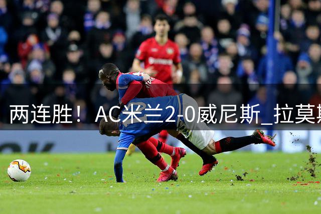 两连胜！AC米兰2-0威尼斯 拉莫斯破门+屡失良机亚沙里造乌龙